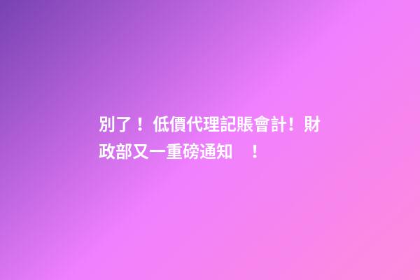 別了！低價代理記賬會計！財政部又一重磅通知！